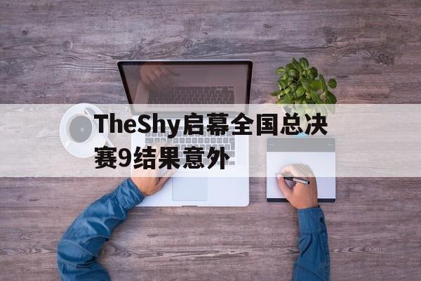 TheShy启幕全国总决赛9结果意外(theshy2026夏季总决赛)
